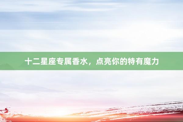 十二星座专属香水，点亮你的特有魔力