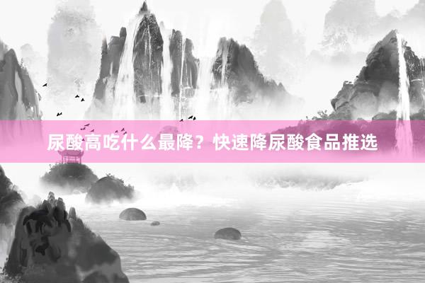 尿酸高吃什么最降？快速降尿酸食品推选