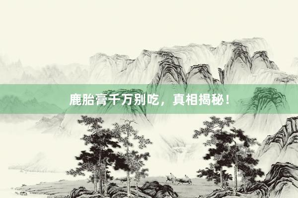 鹿胎膏千万别吃，真相揭秘！