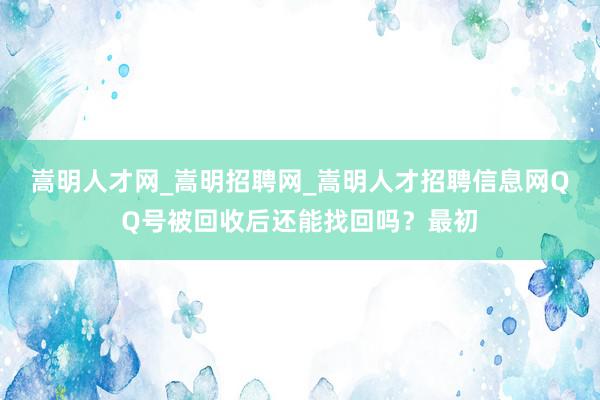 嵩明人才网_嵩明招聘网_嵩明人才招聘信息网QQ号被回收后还能找回吗？最初