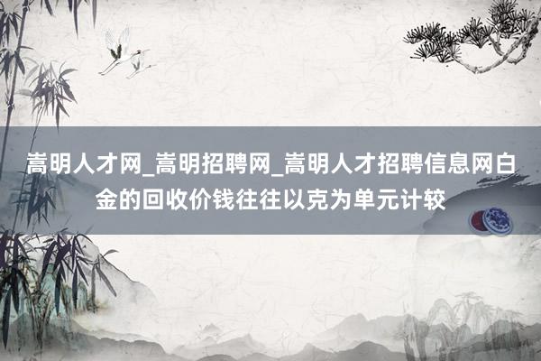 嵩明人才网_嵩明招聘网_嵩明人才招聘信息网白金的回收价钱往往以克为单元计较